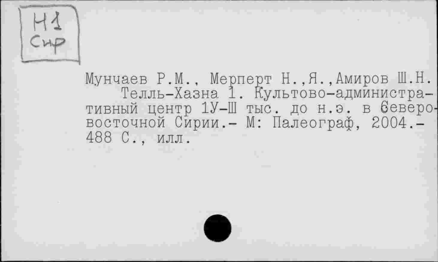 ﻿Hd
Мунчаев Р.М., Мерперт Н.,Я.,Амиров Ш.Н.
Телль-Хазна 1. Культово-административный центр 1У-Ш тыс. до н.э. в беверо восточной Сирии.- М: Палеограф, 2004.-488 С., илл.